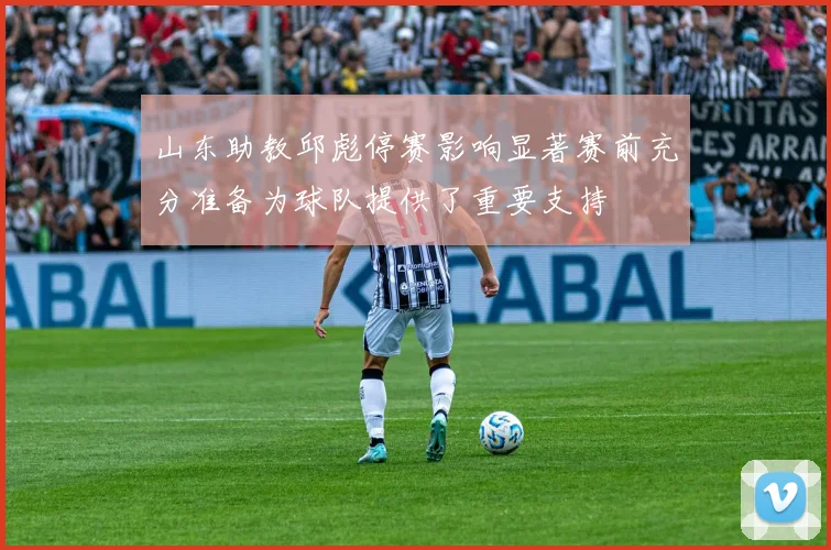 山东助教邱彪停赛影响显著赛前充分准备为球队提供了重要支持
