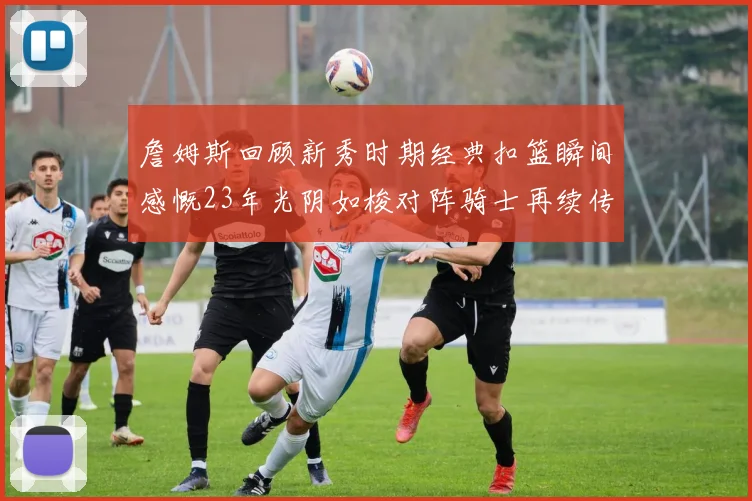 詹姆斯回顾新秀时期经典扣篮瞬间感慨23年光阴如梭对阵骑士再续传奇