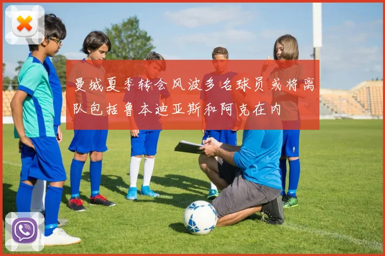 曼城夏季转会风波多名球员或将离队包括鲁本迪亚斯和阿克在内