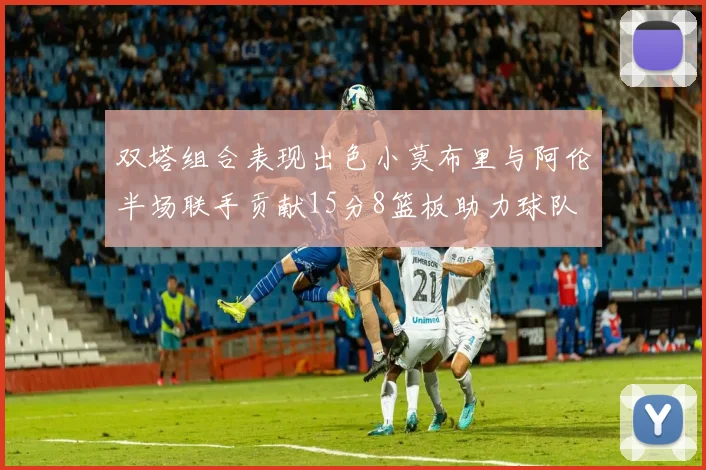 双塔组合表现出色小莫布里与阿伦半场联手贡献15分8篮板助力球队