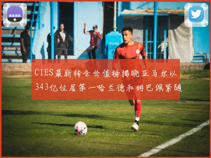 CIES最新转会价值榜揭晓亚马尔以343亿位居第一哈兰德和姆巴佩紧随其后