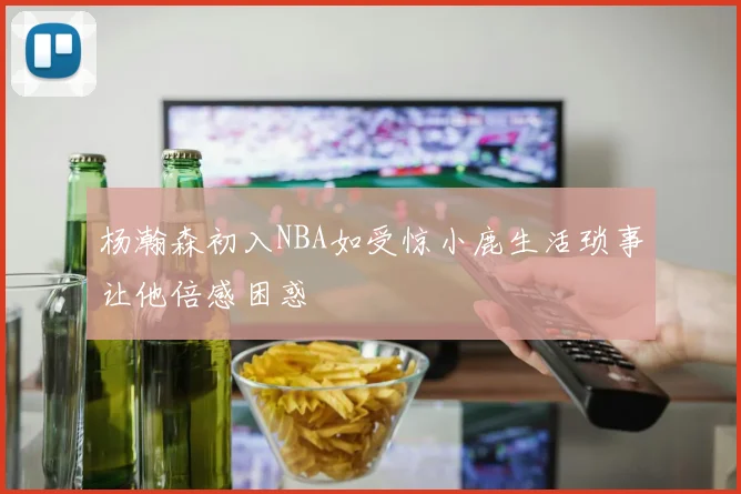 杨瀚森初入NBA如受惊小鹿生活琐事让他倍感困惑