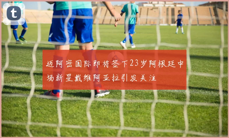 迈阿密国际即将签下23岁阿根廷中场新星戴维阿亚拉引发关注