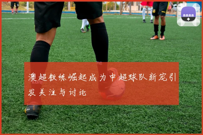 澳超教练崛起成为中超球队新宠引发关注与讨论