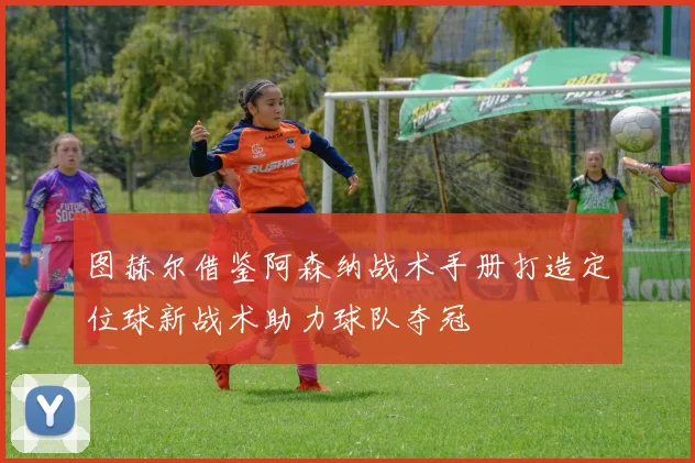 图赫尔借鉴阿森纳战术手册打造定位球新战术助力球队夺冠