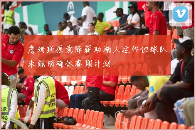 詹姆斯愿意降薪助湖人运作但球队未能明确休赛期计划